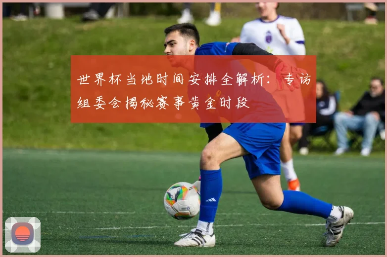 世界杯当地时间安排全解析：专访组委会揭秘赛事黄金时段