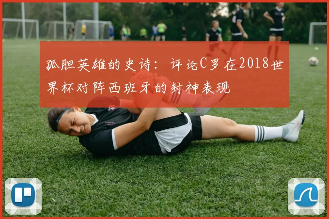 孤胆英雄的史诗：评论C罗在2018世界杯对阵西班牙的封神表现