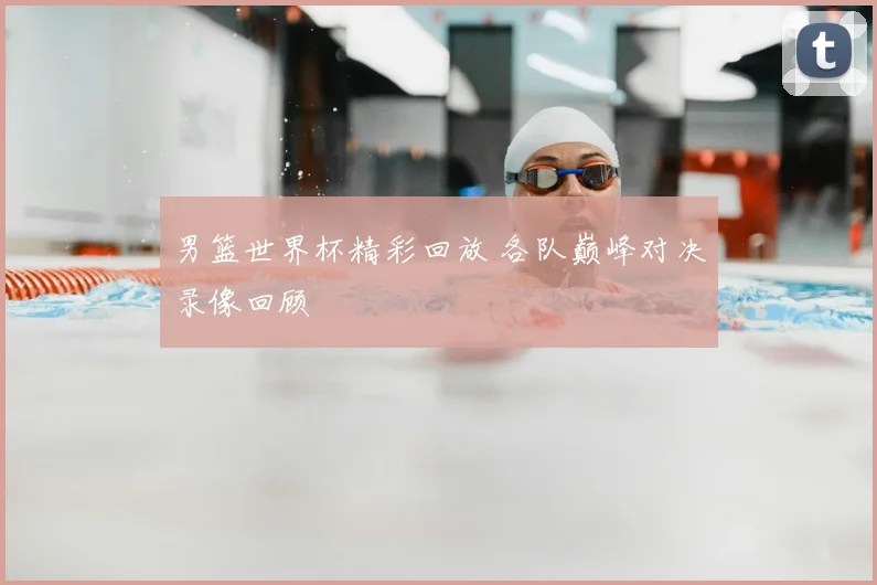 男篮世界杯精彩回放 各队巅峰对决录像回顾