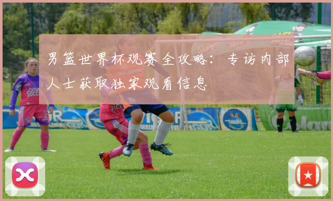 男篮世界杯观赛全攻略：专访内部人士获取独家观看信息