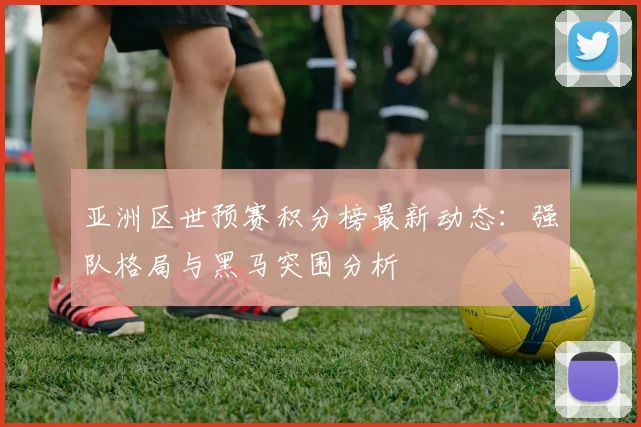 亚洲区世预赛积分榜最新动态：强队格局与黑马突围分析