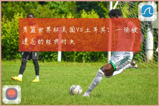 男篮世界杯美国vs土耳其：一场被遗忘的经典对决