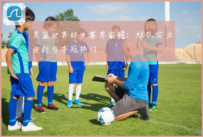 男篮世界杯决赛界前瞻:球队实力分析与夺冠热门