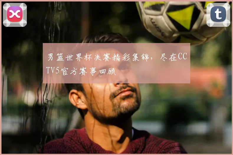 男篮世界杯决赛精彩集锦,尽在CCTV5官方赛事回顾