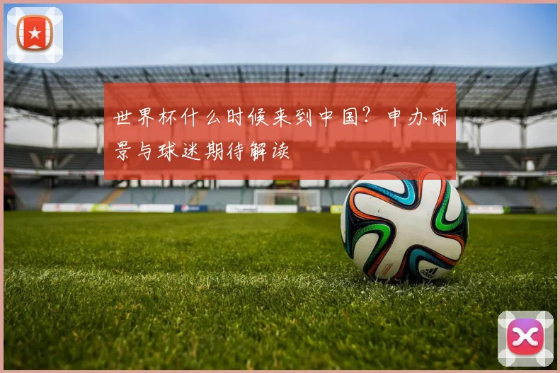 世界杯什么时候来到中国？申办前景与球迷期待解读