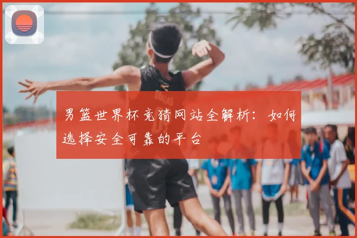 男篮世界杯竞猜网站全解析：如何选择安全可靠的平台