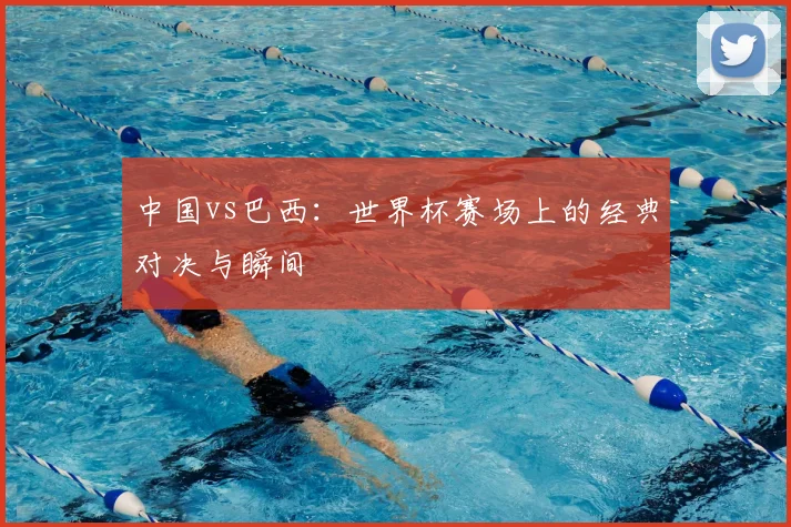 中国vs巴西:世界杯赛场上的经典对决与瞬间