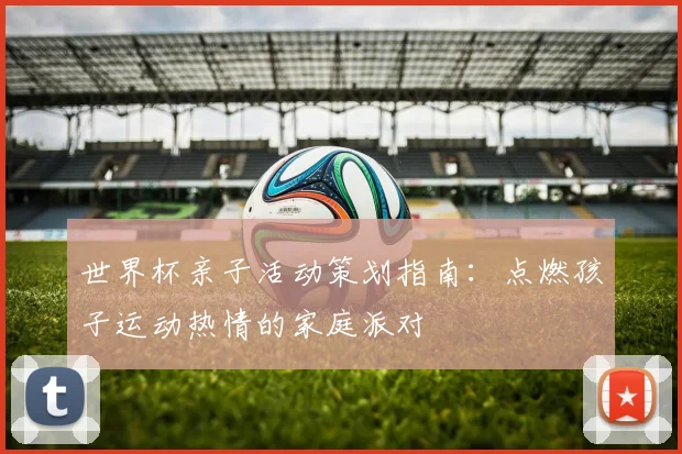 世界杯亲子活动策划指南:点燃孩子运动热情的家庭派对