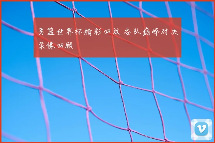 男篮世界杯精彩回放 各队巅峰对决录像回顾