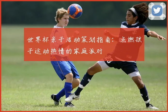 世界杯亲子活动策划指南:点燃孩子运动热情的家庭派对