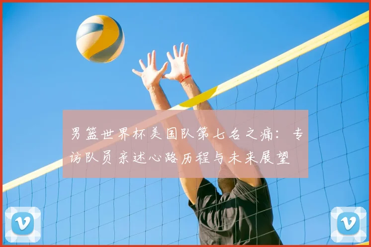 男篮世界杯美国队第七名之痛：专访队员亲述心路历程与未来展望