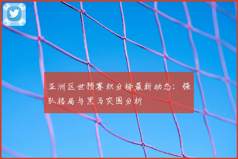 亚洲区世预赛积分榜最新动态：强队格局与黑马突围分析