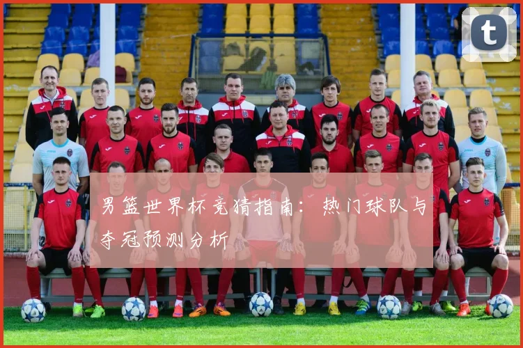 男篮世界杯竞猜指南：热门球队与夺冠预测分析