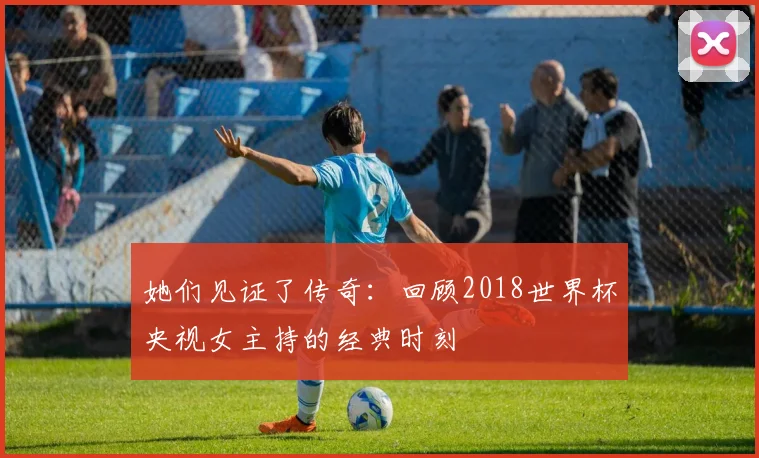 她们见证了传奇:回顾2018世界杯央视女主持的经典时刻