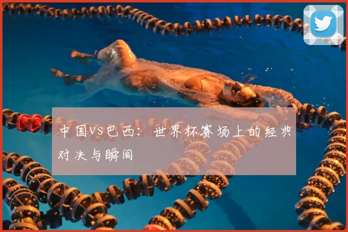 中国vs巴西：世界杯赛场上的经典对决与瞬间